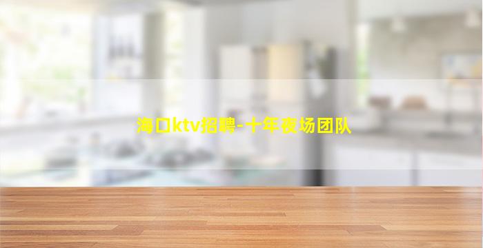 海口ktv招聘-十年夜场团队